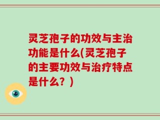 灵芝孢子的功效与主治功能是什么(灵芝孢子的主要功效与治疗特点是什么？)
