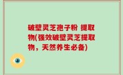 破壁灵芝孢子粉 提取物(强效破壁灵芝提取物，天然养生必备)