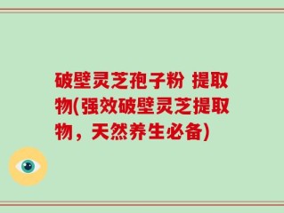 破壁灵芝孢子粉 提取物(强效破壁灵芝提取物，天然养生必备)