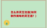 怎么弄灵芝泡酒(如何制作美味的灵芝酒？)