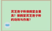 灵芝孢子粉保鹤堂含量高？保鹤堂灵芝孢子粉的功效与作用？