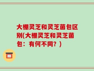 大棚灵芝和灵芝菌包区别(大棚灵芝和灵芝菌包：有何不同？)