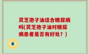 灵芝孢子油适合糖尿病吗(灵芝孢子油对糖尿病患者是否有好处？)