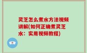 灵芝怎么煮水方法视频讲解(如何正确煮灵芝水：实用视频教程)