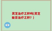 灵芝治疗乙肝吗(灵芝能否治疗乙肝？)