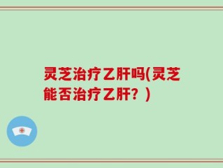 灵芝治疗乙肝吗(灵芝能否治疗乙肝？)
