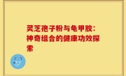 灵芝孢子粉与龟甲胶：神奇组合的健康功效探索