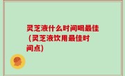 灵芝液什么时间喝最佳 (灵芝液饮用最佳时间点)