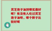 灵芝孢子油到哪买最好呢？有没有人吃过灵芝孢子油呀，哪个牌子比较好呢