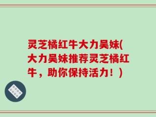 灵芝橘红牛大力吴妹(大力吴妹推荐灵芝橘红牛，助你保持活力！)