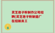 灵芝孢子粉制作公司招聘(灵芝孢子粉制造厂在招新员工