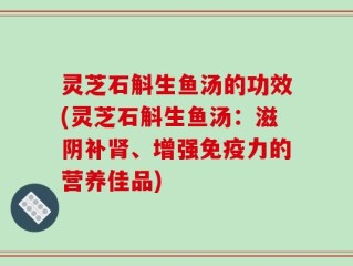 灵芝石斛生鱼汤的功效(灵芝石斛生鱼汤：滋阴补肾、增强免疫力的营养佳品)