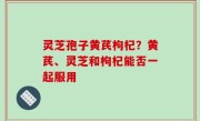 灵芝孢子黄芪枸杞？黄芪、灵芝和枸杞能否一起服用