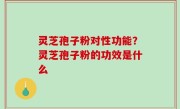 灵芝孢子粉对性功能？灵芝孢子粉的功效是什么