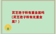 灵芝孢子粉有重金属吗(灵芝孢子粉有无重金属？)