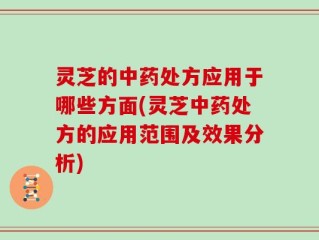 灵芝的中药处方应用于哪些方面(灵芝中药处方的应用范围及效果分析)
