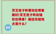 灵芝孢子粉要放在哪里最好(灵芝孢子粉应储存在哪里？最佳存储地点是什么？
