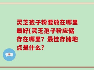灵芝孢子粉要放在哪里最好(灵芝孢子粉应储存在哪里？最佳存储地点是什么？