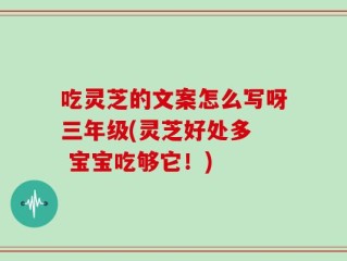 吃灵芝的文案怎么写呀三年级(灵芝好处多  宝宝吃够它！)