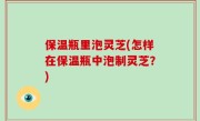 保温瓶里泡灵芝(怎样在保温瓶中泡制灵芝？)