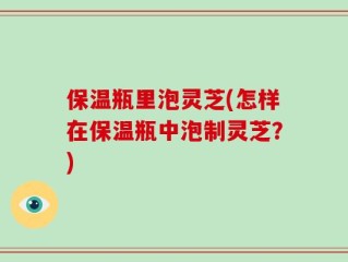 保温瓶里泡灵芝(怎样在保温瓶中泡制灵芝？)