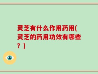 灵芝有什么作用药用(灵芝的药用功效有哪些？)