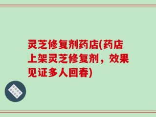 灵芝修复剂药店(药店上架灵芝修复剂，效果见证多人回春)