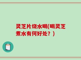 灵芝片烧水喝(喝灵芝煮水有何好处？)