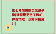 三七分加破壁灵芝孢子粉(破壁灵芝孢子粉的神奇功效，该如何使用？)