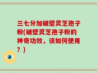 三七分加破壁灵芝孢子粉(破壁灵芝孢子粉的神奇功效，该如何使用？)