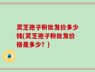 灵芝孢子粉批发价多少钱(灵芝孢子粉批发价格是多少？)