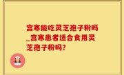 宫寒能吃灵芝孢子粉吗_宫寒患者适合食用灵芝孢子粉吗？