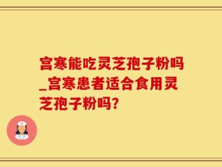 宫寒能吃灵芝孢子粉吗_宫寒患者适合食用灵芝孢子粉吗？