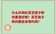 什么时间吃灵芝孢子粉效果更好呢？灵芝孢子粉的最佳食用时间？