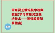 常用灵芝栽培技术视频教程(学习常用灵芝栽培技术——视频教程简易指南)