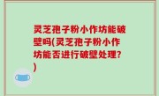 灵芝孢子粉小作坊能破壁吗(灵芝孢子粉小作坊能否进行破壁处理？)
