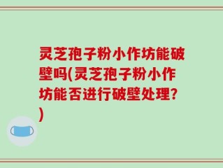 灵芝孢子粉小作坊能破壁吗(灵芝孢子粉小作坊能否进行破壁处理？)