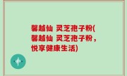 馨越仙 灵芝孢子粉(馨越仙 灵芝孢子粉，悦享健康生活)
