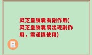 灵芝皇胶囊有副作用(灵芝皇胶囊易出现副作用，需谨慎使用)