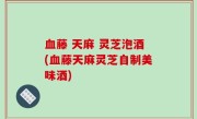 血藤 天麻 灵芝泡酒(血藤天麻灵芝自制美味酒)