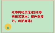 红枣枸杞灵芝水(红枣枸杞灵芝水：提升免疫力，呵护身体)