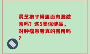 灵芝孢子粉里面有雌激素吗？这5类保健品，对肿瘤患者真的有用吗？