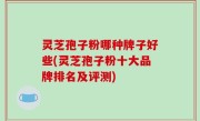 灵芝孢子粉哪种牌子好些(灵芝孢子粉十大品牌排名及评测)