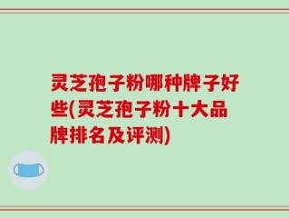 灵芝孢子粉哪种牌子好些(灵芝孢子粉十大品牌排名及评测)