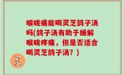 喉咙痛能喝灵芝鸽子汤吗(鸽子汤有助于缓解喉咙疼痛，但是否适合喝灵芝鸽子汤？)