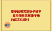 夏季能喝灵芝孢子粉不_夏季服用灵芝孢子粉的适宜性探讨