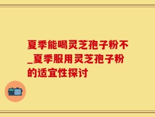 夏季能喝灵芝孢子粉不_夏季服用灵芝孢子粉的适宜性探讨