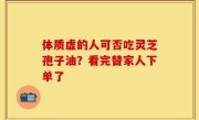 体质虚的人可否吃灵芝孢子油？看完替家人下单了