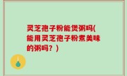 灵芝孢子粉能煲粥吗(能用灵芝孢子粉煮美味的粥吗？)