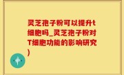 灵芝孢子粉可以提升t细胞吗_灵芝孢子粉对T细胞功能的影响研究)